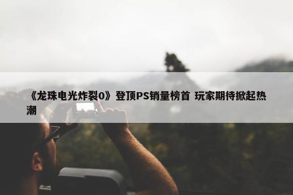 《龙珠电光炸裂0》登顶PS销量榜首 玩家期待掀起热潮