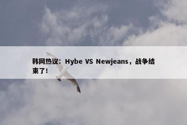 韩网热议：Hybe VS Newjeans，战争结束了！