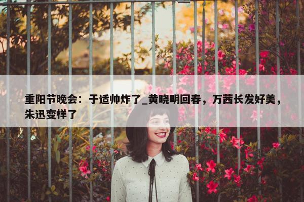 重阳节晚会：于适帅炸了_黄晓明回春，万茜长发好美，朱迅变样了