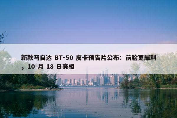 新款马自达 BT-50 皮卡预告片公布：前脸更犀利，10 月 18 日亮相