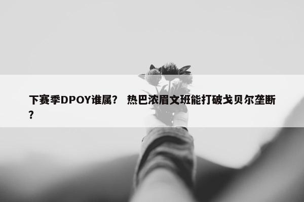 下赛季DPOY谁属？ 热巴浓眉文班能打破戈贝尔垄断？