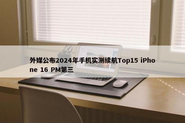 外媒公布2024年手机实测续航Top15 iPhone 16 PM第三