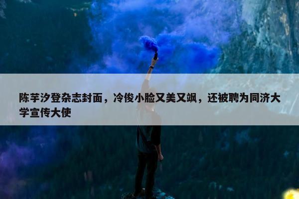 陈芋汐登杂志封面，冷俊小脸又美又飒，还被聘为同济大学宣传大使