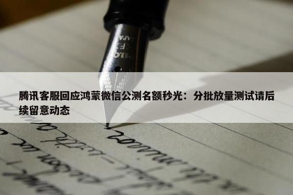 腾讯客服回应鸿蒙微信公测名额秒光：分批放量测试请后续留意动态