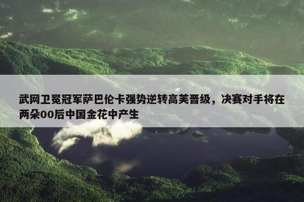 武网卫冕冠军萨巴伦卡强势逆转高芙晋级，决赛对手将在两朵00后中国金花中产生