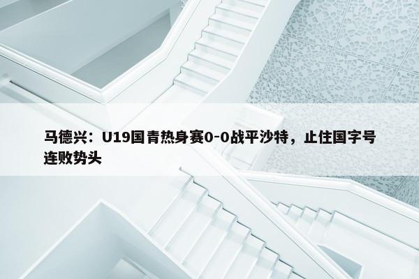 马德兴：U19国青热身赛0-0战平沙特，止住国字号连败势头