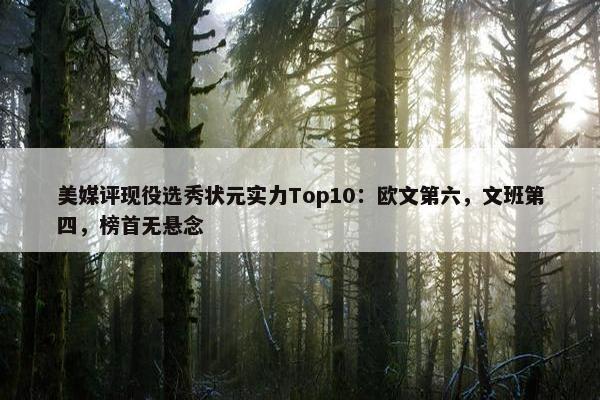 美媒评现役选秀状元实力Top10：欧文第六，文班第四，榜首无悬念