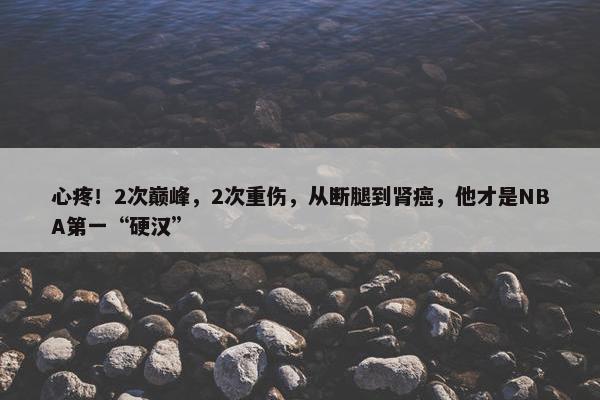 心疼！2次巅峰，2次重伤，从断腿到肾癌，他才是NBA第一“硬汉”