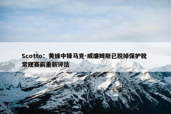 Scotto：黄蜂中锋马克-威廉姆斯已脱掉保护靴 常规赛前重新评估