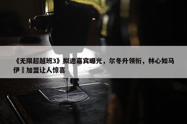 《无限超越班3》拟邀嘉宾曝光，尔冬升领衔，林心如马伊琍加盟让人惊喜