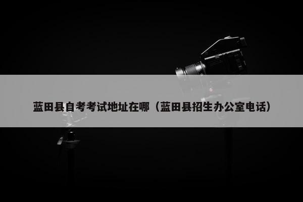 蓝田县自考考试地址在哪（蓝田县招生办公室电话）