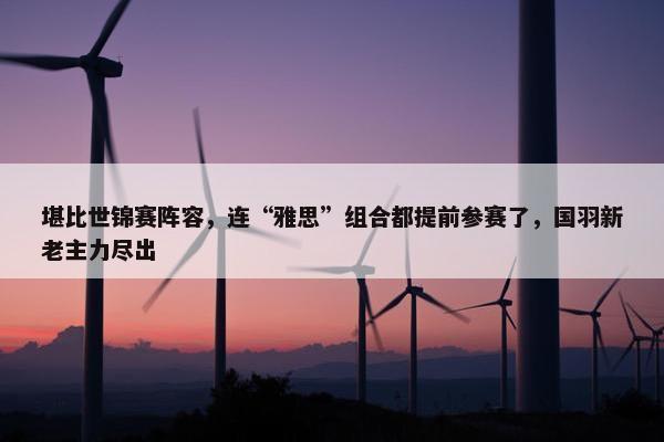 堪比世锦赛阵容，连“雅思”组合都提前参赛了，国羽新老主力尽出