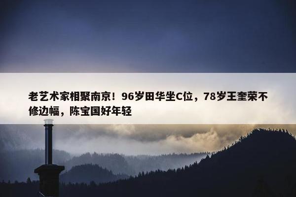 老艺术家相聚南京！96岁田华坐C位，78岁王奎荣不修边幅，陈宝国好年轻