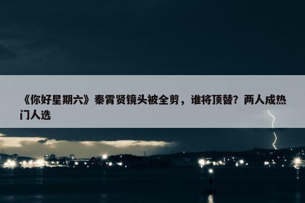 《你好星期六》秦霄贤镜头被全剪，谁将顶替？两人成热门人选