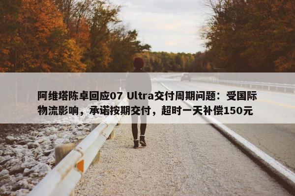 阿维塔陈卓回应07 Ultra交付周期问题：受国际物流影响，承诺按期交付，超时一天补偿150元