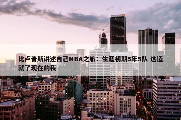 比卢普斯讲述自己NBA之旅：生涯初期5年5队 这造就了现在的我