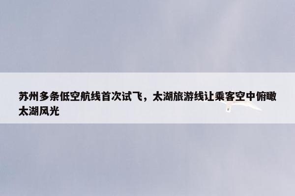 苏州多条低空航线首次试飞，太湖旅游线让乘客空中俯瞰太湖风光