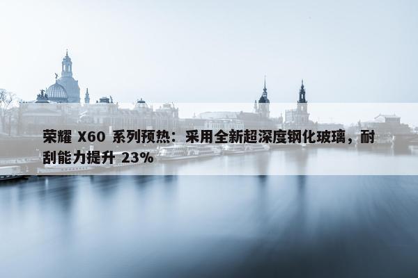 荣耀 X60 系列预热：采用全新超深度钢化玻璃，耐刮能力提升 23%