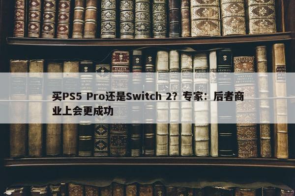 买PS5 Pro还是Switch 2？专家：后者商业上会更成功