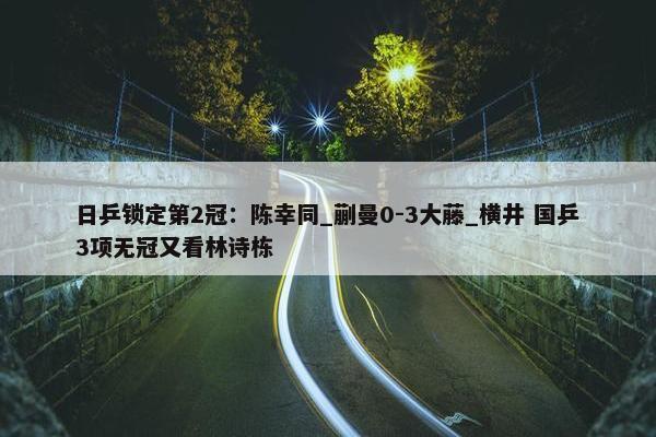 日乒锁定第2冠：陈幸同_蒯曼0-3大藤_横井 国乒3项无冠又看林诗栋