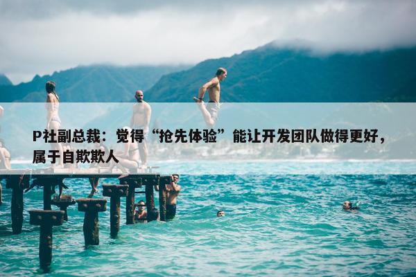 P社副总裁：觉得“抢先体验”能让开发团队做得更好，属于自欺欺人