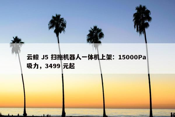 云鲸 J5 扫拖机器人一体机上架：15000Pa 吸力，3499 元起