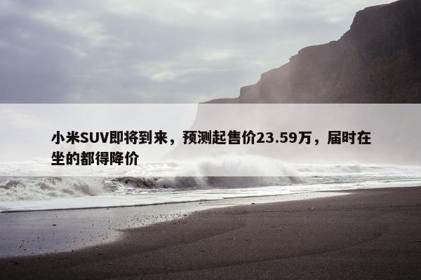 小米SUV即将到来，预测起售价23.59万，届时在坐的都得降价