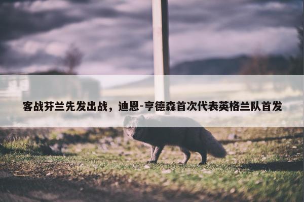 客战芬兰先发出战，迪恩-亨德森首次代表英格兰队首发