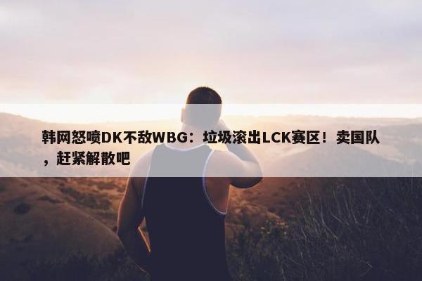 韩网怒喷DK不敌WBG：垃圾滚出LCK赛区！卖国队，赶紧解散吧