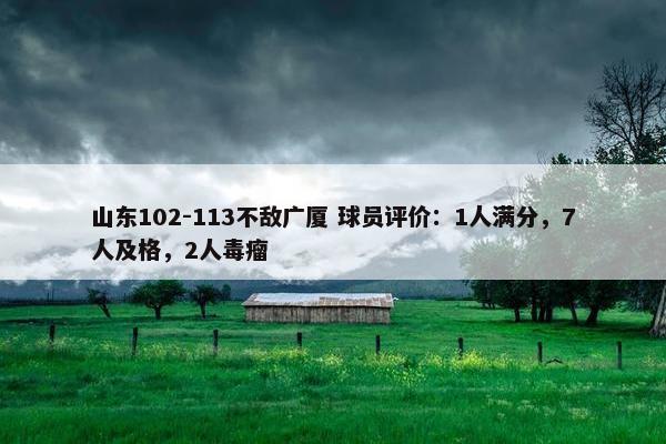 山东102-113不敌广厦 球员评价：1人满分，7人及格，2人毒瘤