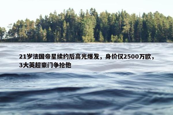 21岁法国帝星续约后高光爆发，身价仅2500万欧，3大英超豪门争抢他