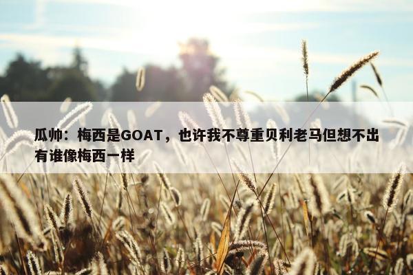 瓜帅：梅西是GOAT，也许我不尊重贝利老马但想不出有谁像梅西一样