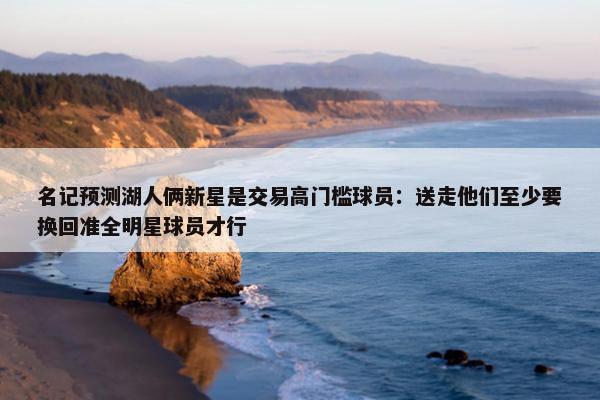 名记预测湖人俩新星是交易高门槛球员：送走他们至少要换回准全明星球员才行