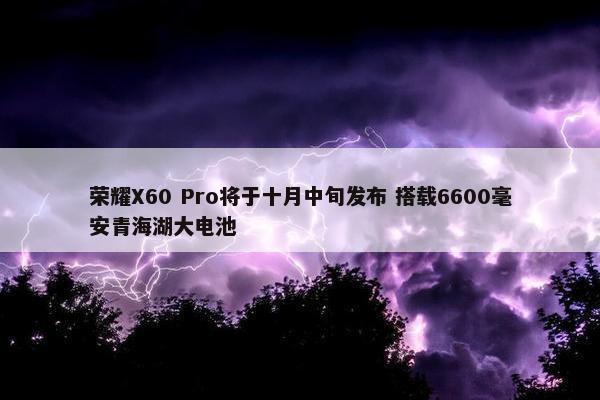 荣耀X60 Pro将于十月中旬发布 搭载6600毫安青海湖大电池