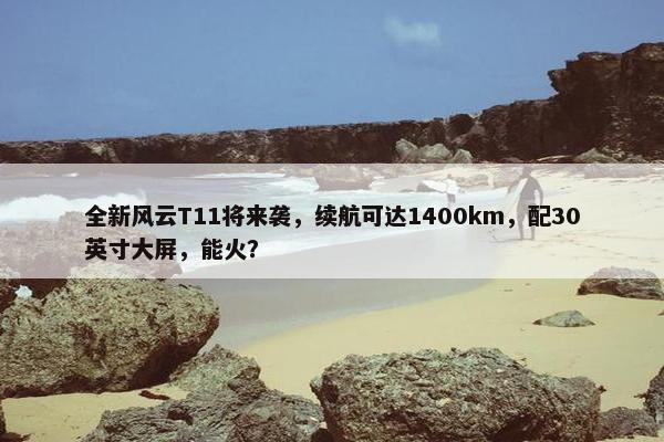 全新风云T11将来袭，续航可达1400km，配30英寸大屏，能火？