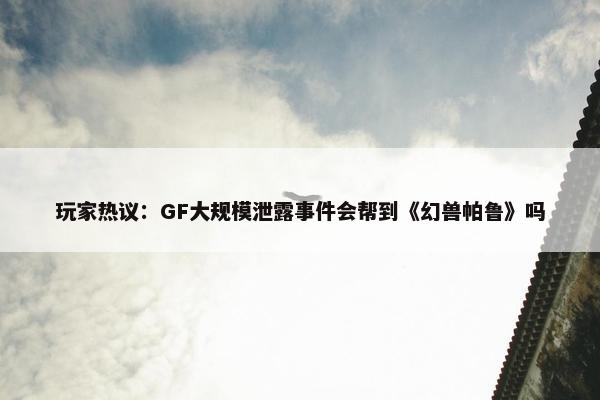 玩家热议：GF大规模泄露事件会帮到《幻兽帕鲁》吗