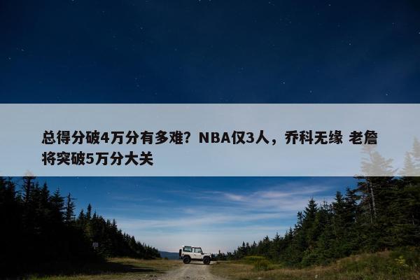 总得分破4万分有多难？NBA仅3人，乔科无缘 老詹将突破5万分大关