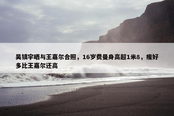 吴镇宇晒与王嘉尔合照，16岁费曼身高超1米8，瘦好多比王嘉尔还高