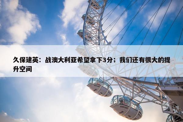 久保建英：战澳大利亚希望拿下3分；我们还有很大的提升空间