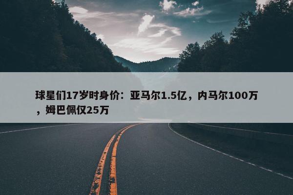 球星们17岁时身价：亚马尔1.5亿，内马尔100万，姆巴佩仅25万