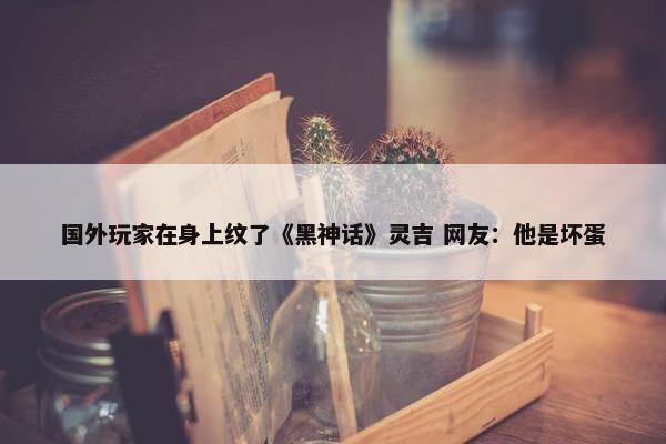 国外玩家在身上纹了《黑神话》灵吉 网友：他是坏蛋