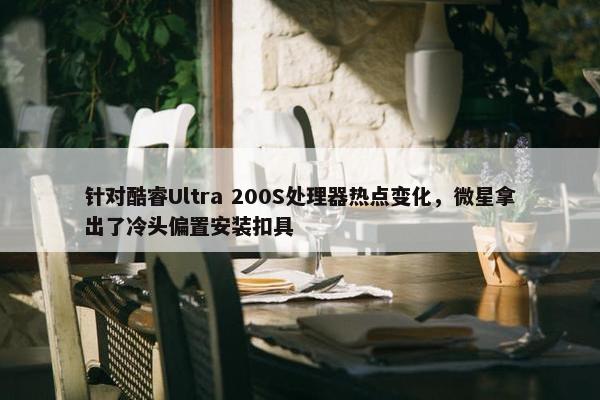 针对酷睿Ultra 200S处理器热点变化，微星拿出了冷头偏置安装扣具