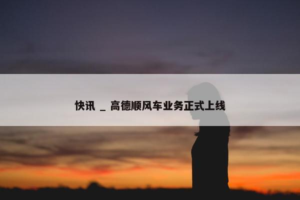 快讯 _ 高德顺风车业务正式上线