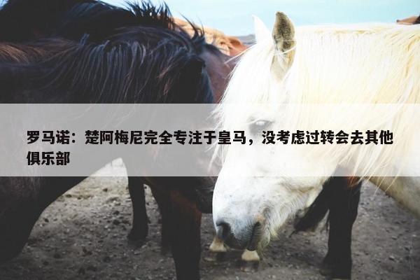 罗马诺：楚阿梅尼完全专注于皇马，没考虑过转会去其他俱乐部