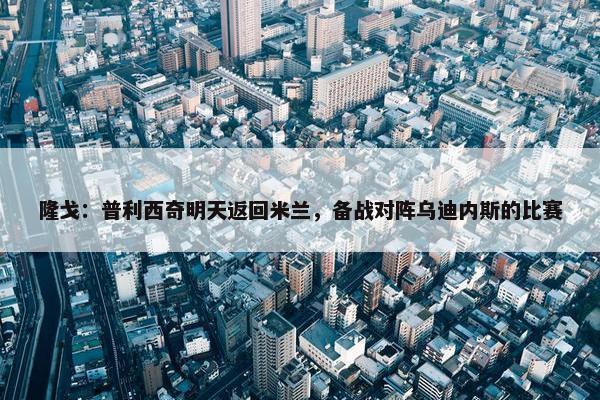 隆戈：普利西奇明天返回米兰，备战对阵乌迪内斯的比赛