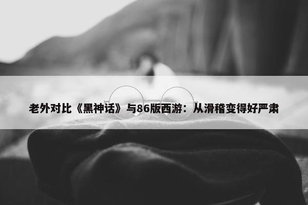 老外对比《黑神话》与86版西游：从滑稽变得好严肃