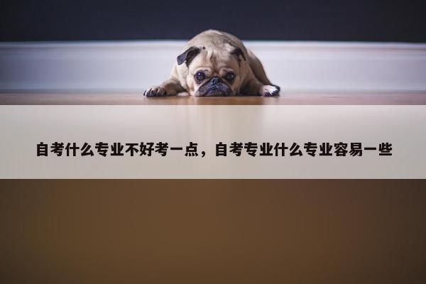 自考什么专业不好考一点，自考专业什么专业容易一些