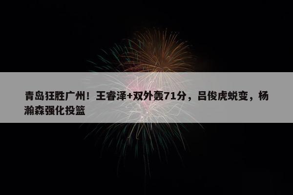 青岛狂胜广州！王睿泽+双外轰71分，吕俊虎蜕变，杨瀚森强化投篮