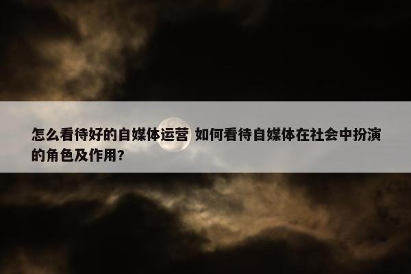 怎么看待好的自媒体运营 如何看待自媒体在社会中扮演的角色及作用?