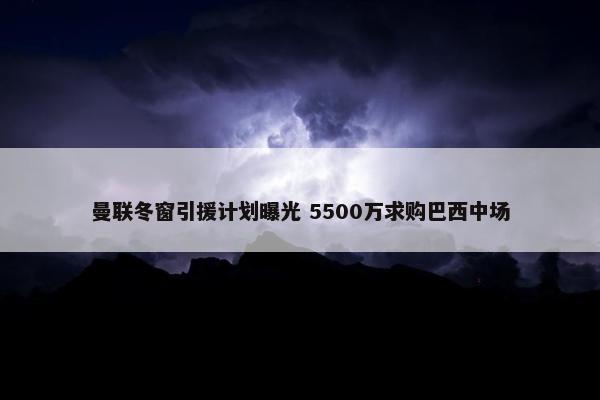 曼联冬窗引援计划曝光 5500万求购巴西中场